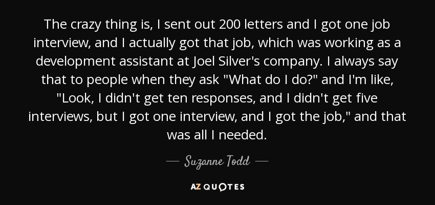 The crazy thing is, I sent out 200 letters and I got one job interview, and I actually got that job, which was working as a development assistant at Joel Silver's company. I always say that to people when they ask 