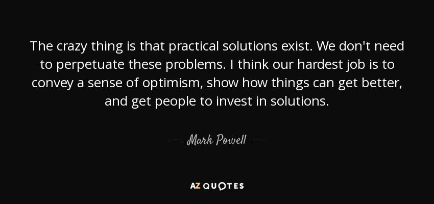 The crazy thing is that practical solutions exist. We don't need to perpetuate these problems. I think our hardest job is to convey a sense of optimism, show how things can get better, and get people to invest in solutions. - Mark Powell