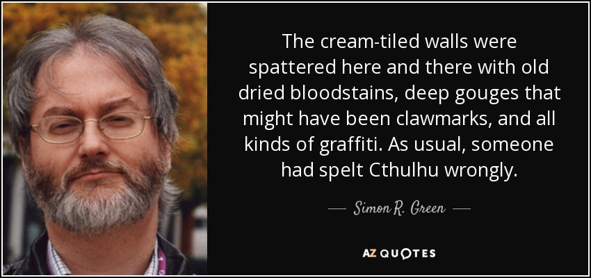 The cream-tiled walls were spattered here and there with old dried bloodstains, deep gouges that might have been clawmarks, and all kinds of graffiti. As usual, someone had spelt Cthulhu wrongly. - Simon R. Green