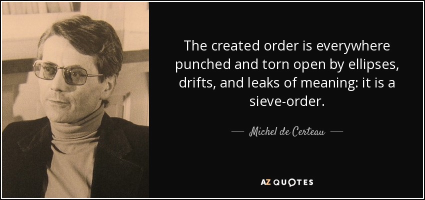 The created order is everywhere punched and torn open by ellipses, drifts, and leaks of meaning: it is a sieve-order. - Michel de Certeau