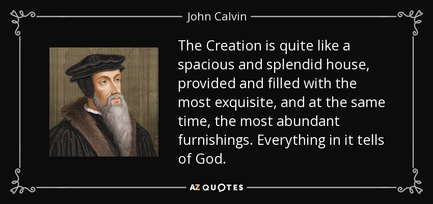 The Creation is quite like a spacious and splendid house, provided and filled with the most exquisite, and at the same time, the most abundant furnishings. Everything in it tells of God. - John Calvin