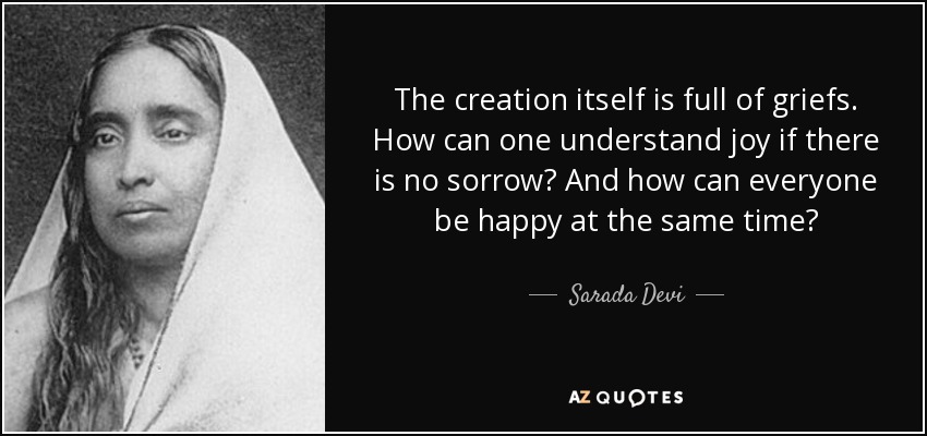 The creation itself is full of griefs. How can one understand joy if there is no sorrow? And how can everyone be happy at the same time? - Sarada Devi