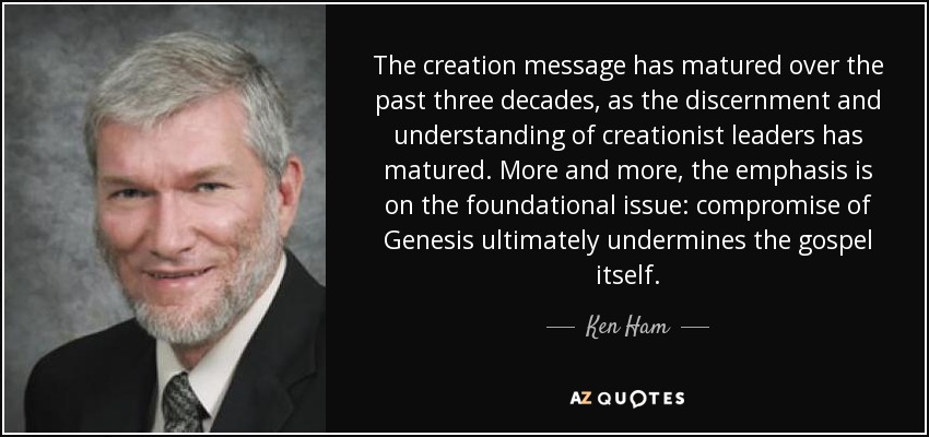 The creation message has matured over the past three decades, as the discernment and understanding of creationist leaders has matured. More and more, the emphasis is on the foundational issue: compromise of Genesis ultimately undermines the gospel itself. - Ken Ham