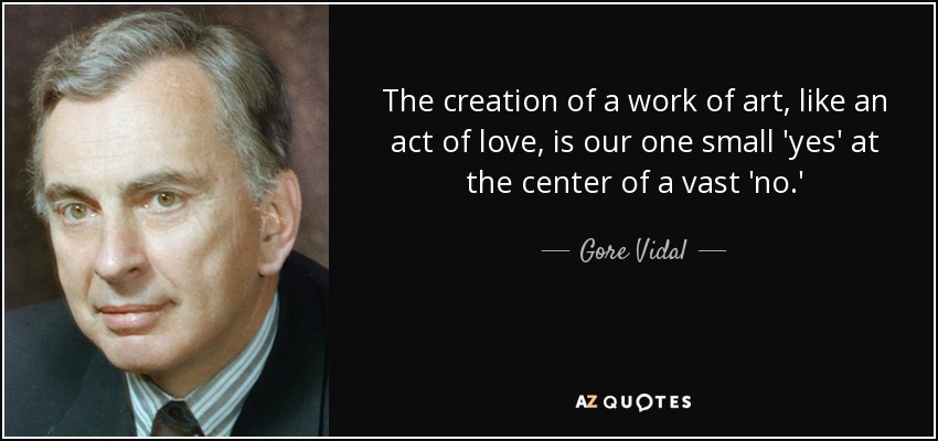 The creation of a work of art, like an act of love, is our one small 'yes' at the center of a vast 'no.' - Gore Vidal