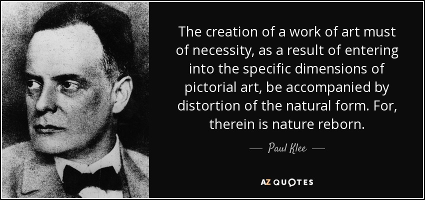 The creation of a work of art must of necessity, as a result of entering into the specific dimensions of pictorial art, be accompanied by distortion of the natural form. For, therein is nature reborn. - Paul Klee