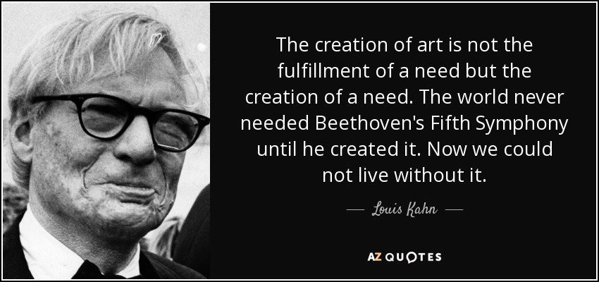 The creation of art is not the fulfillment of a need but the creation of a need. The world never needed Beethoven's Fifth Symphony until he created it. Now we could not live without it. - Louis Kahn