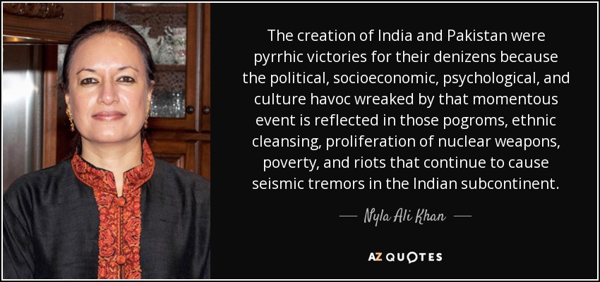 The creation of India and Pakistan were pyrrhic victories for their denizens because the political, socioeconomic, psychological, and culture havoc wreaked by that momentous event is reflected in those pogroms, ethnic cleansing, proliferation of nuclear weapons, poverty, and riots that continue to cause seismic tremors in the Indian subcontinent. - Nyla Ali Khan