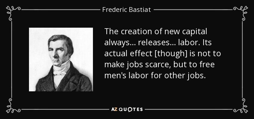 The creation of new capital always... releases... labor. Its actual effect [though] is not to make jobs scarce, but to free men's labor for other jobs. - Frederic Bastiat