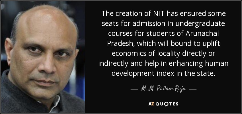 The creation of NIT has ensured some seats for admission in undergraduate courses for students of Arunachal Pradesh, which will bound to uplift economics of locality directly or indirectly and help in enhancing human development index in the state. - M. M. Pallam Raju