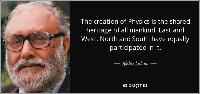 The creation of Physics is the shared heritage of all mankind. East and West, North and South have equally participated in it. - Abdus Salam