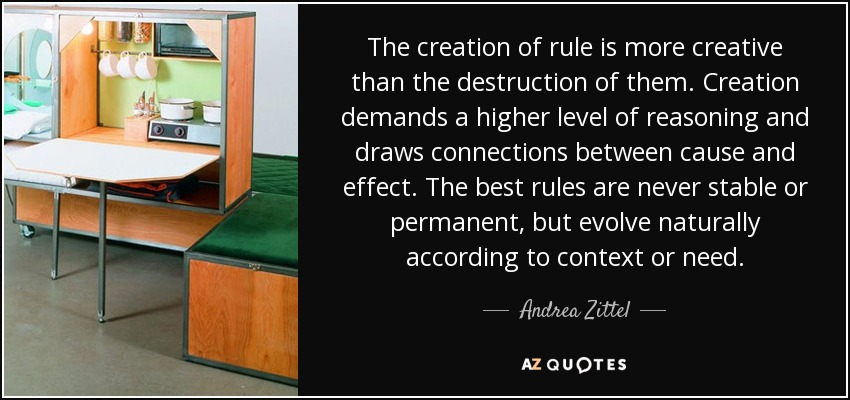 The creation of rule is more creative than the destruction of them. Creation demands a higher level of reasoning and draws connections between cause and effect. The best rules are never stable or permanent, but evolve naturally according to context or need. - Andrea Zittel