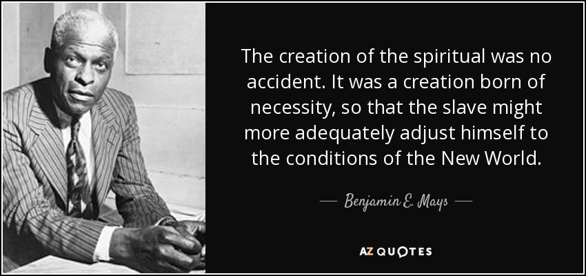 The creation of the spiritual was no accident. It was a creation born of necessity, so that the slave might more adequately adjust himself to the conditions of the New World. - Benjamin E. Mays