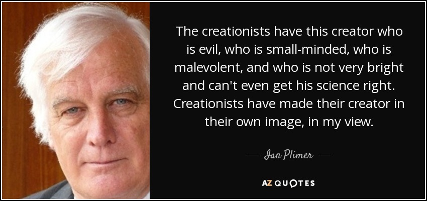 The creationists have this creator who is evil, who is small-minded, who is malevolent, and who is not very bright and can't even get his science right. Creationists have made their creator in their own image, in my view. - Ian Plimer