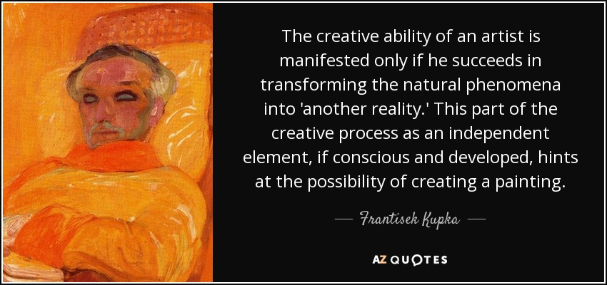 The creative ability of an artist is manifested only if he succeeds in transforming the natural phenomena into 'another reality.' This part of the creative process as an independent element, if conscious and developed, hints at the possibility of creating a painting. - Frantisek Kupka