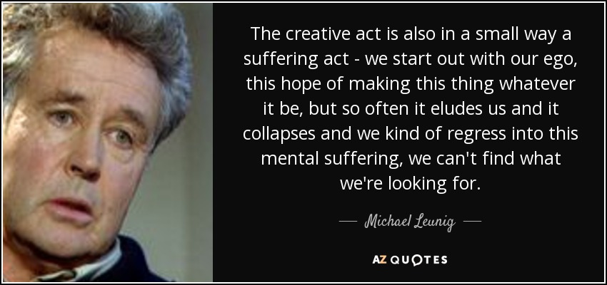 The creative act is also in a small way a suffering act - we start out with our ego, this hope of making this thing whatever it be, but so often it eludes us and it collapses and we kind of regress into this mental suffering, we can't find what we're looking for. - Michael Leunig