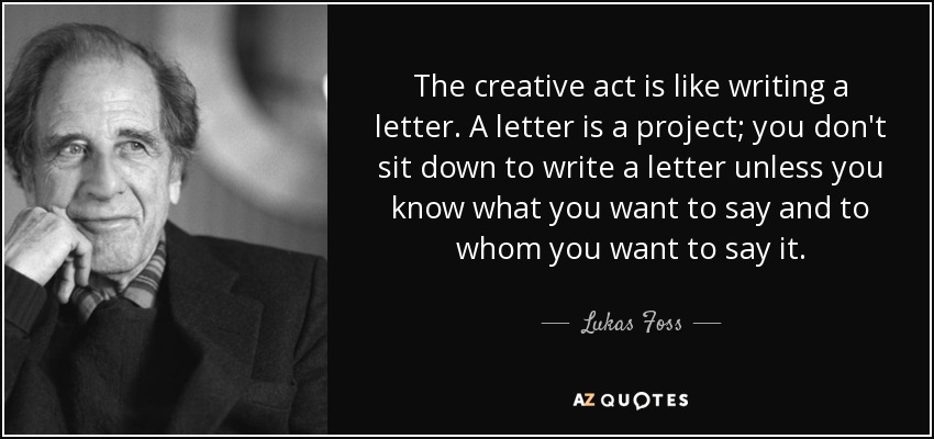 The creative act is like writing a letter. A letter is a project; you don't sit down to write a letter unless you know what you want to say and to whom you want to say it. - Lukas Foss