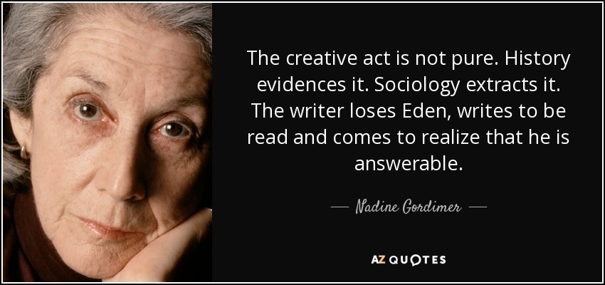 The creative act is not pure. History evidences it. Sociology extracts it. The writer loses Eden, writes to be read and comes to realize that he is answerable. - Nadine Gordimer