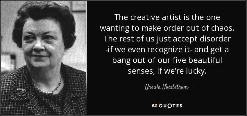 The creative artist is the one wanting to make order out of chaos. The rest of us just accept disorder -if we even recognize it- and get a bang out of our five beautiful senses, if we’re lucky. - Ursula Nordstrom