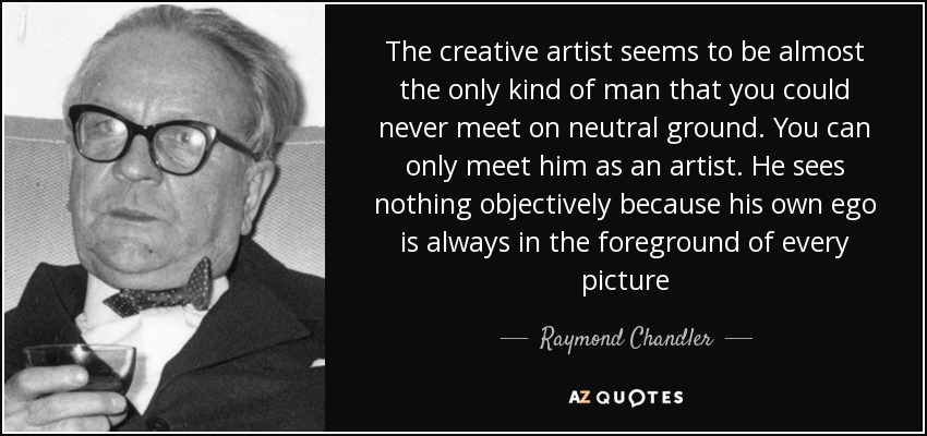 The creative artist seems to be almost the only kind of man that you could never meet on neutral ground. You can only meet him as an artist. He sees nothing objectively because his own ego is always in the foreground of every picture - Raymond Chandler