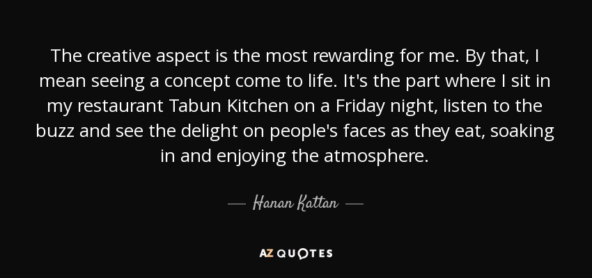 The creative aspect is the most rewarding for me. By that, I mean seeing a concept come to life. It's the part where I sit in my restaurant Tabun Kitchen on a Friday night, listen to the buzz and see the delight on people's faces as they eat, soaking in and enjoying the atmosphere. - Hanan Kattan