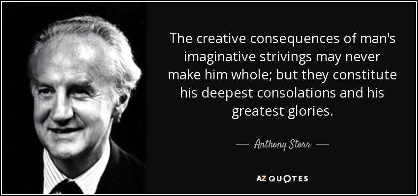 The creative consequences of man's imaginative strivings may never make him whole; but they constitute his deepest consolations and his greatest glories. - Anthony Storr
