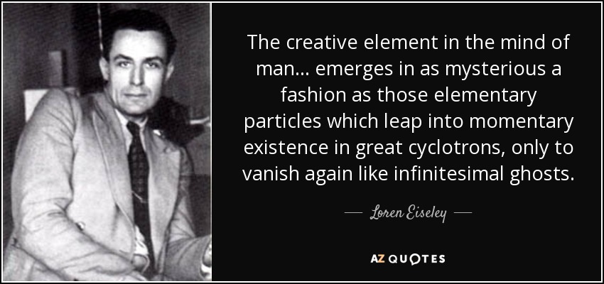 The creative element in the mind of man . . . emerges in as mysterious a fashion as those elementary particles which leap into momentary existence in great cyclotrons, only to vanish again like infinitesimal ghosts. - Loren Eiseley