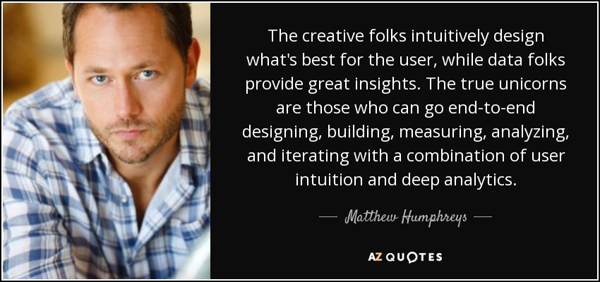 The creative folks intuitively design what's best for the user, while data folks provide great insights. The true unicorns are those who can go end-to-end designing, building, measuring, analyzing, and iterating with a combination of user intuition and deep analytics. - Matthew Humphreys