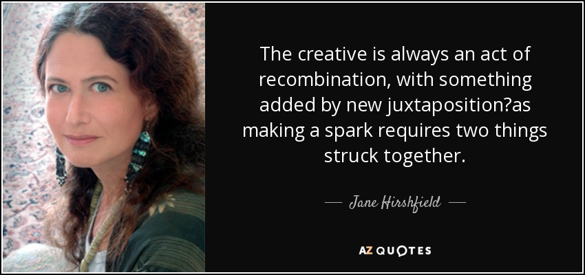 The creative is always an act of recombination, with something added by new juxtapositionas making a spark requires two things struck together. - Jane Hirshfield