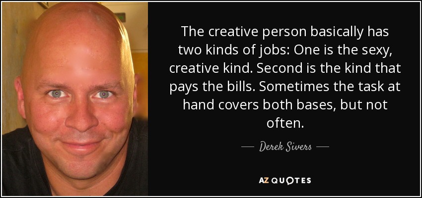 The creative person basically has two kinds of jobs: One is the sexy, creative kind. Second is the kind that pays the bills. Sometimes the task at hand covers both bases, but not often. - Derek Sivers