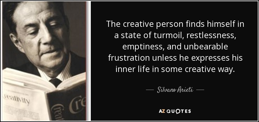 The creative person finds himself in a state of turmoil, restlessness, emptiness, and unbearable frustration unless he expresses his inner life in some creative way. - Silvano Arieti