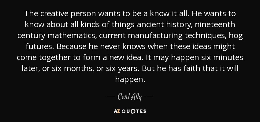 The creative person wants to be a know-it-all. He wants to know about all kinds of things-ancient history, nineteenth century mathematics, current manufacturing techniques, hog futures. Because he never knows when these ideas might come together to form a new idea. It may happen six minutes later, or six months, or six years. But he has faith that it will happen. - Carl Ally