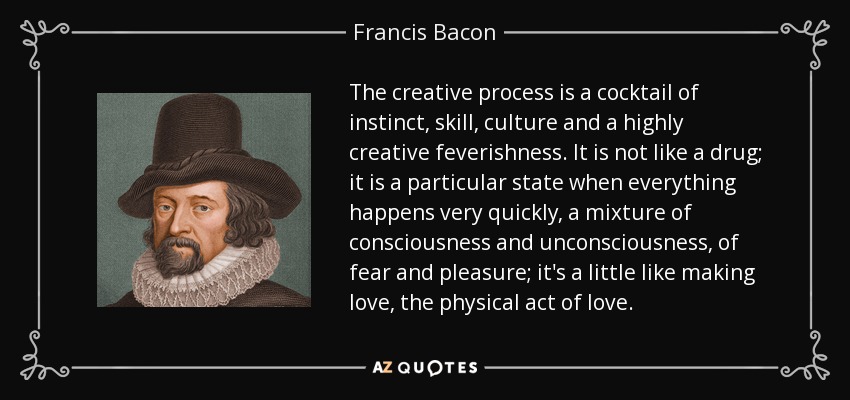 The creative process is a cocktail of instinct, skill, culture and a highly creative feverishness. It is not like a drug; it is a particular state when everything happens very quickly, a mixture of consciousness and unconsciousness , of fear and pleasure; it's a little like making love, the physical act of love. - Francis Bacon