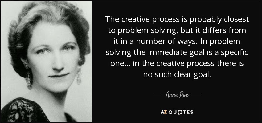 The creative process is probably closest to problem solving, but it differs from it in a number of ways. In problem solving the immediate goal is a specific one ... in the creative process there is no such clear goal. - Anne Roe