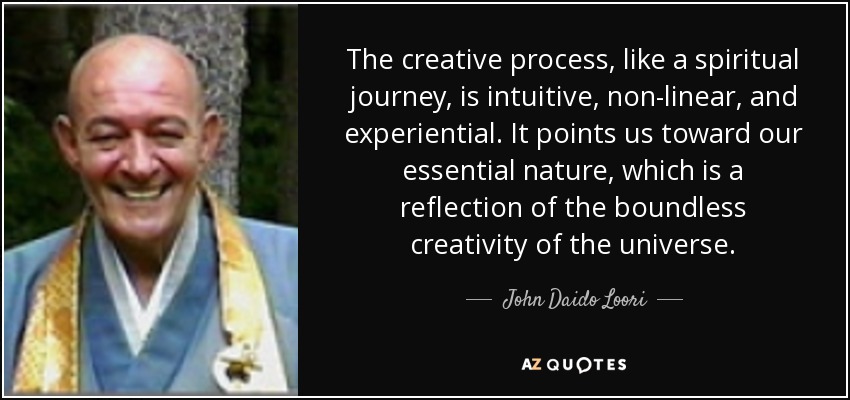 The creative process, like a spiritual journey, is intuitive, non-linear, and experiential. It points us toward our essential nature, which is a reflection of the boundless creativity of the universe. - John Daido Loori