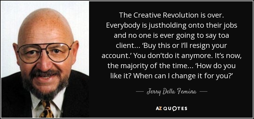 The Creative Revolution is over. Everybody is justholding onto their jobs and no one is ever going to say toa client... ‘Buy this or I’ll resign your account.’ You don’tdo it anymore. It’s now, the majority of the time... ‘How do you like it? When can I change it for you?’ - Jerry Della Femina