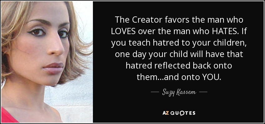 The Creator favors the man who LOVES over the man who HATES. If you teach hatred to your children, one day your child will have that hatred reflected back onto them...and onto YOU. - Suzy Kassem