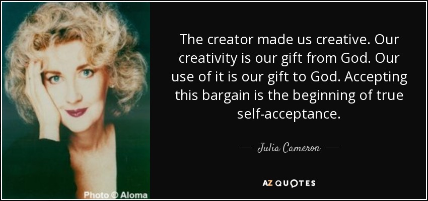 The creator made us creative. Our creativity is our gift from God. Our use of it is our gift to God. Accepting this bargain is the beginning of true self-acceptance. - Julia Cameron