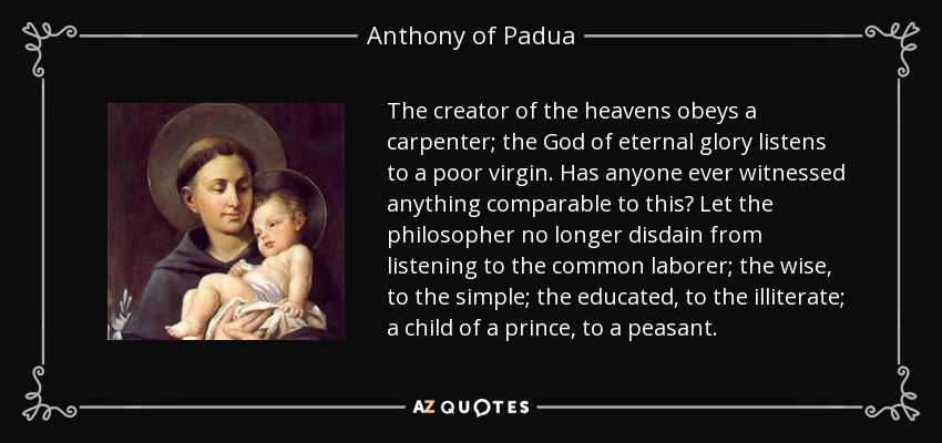 The creator of the heavens obeys a carpenter; the God of eternal glory listens to a poor virgin. Has anyone ever witnessed anything comparable to this? Let the philosopher no longer disdain from listening to the common laborer; the wise, to the simple; the educated, to the illiterate; a child of a prince, to a peasant. - Anthony of Padua