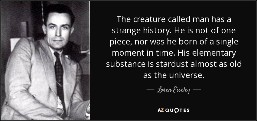 The creature called man has a strange history. He is not of one piece, nor was he born of a single moment in time. His elementary substance is stardust almost as old as the universe. - Loren Eiseley