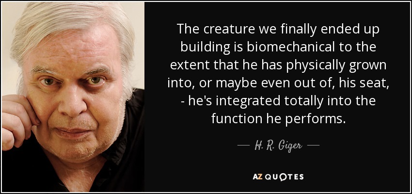 The creature we finally ended up building is biomechanical to the extent that he has physically grown into, or maybe even out of, his seat, - he's integrated totally into the function he performs. - H. R. Giger