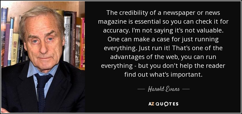 The credibility of a newspaper or news magazine is essential so you can check it for accuracy. I'm not saying it's not valuable. One can make a case for just running everything. Just run it! That's one of the advantages of the web, you can run everything - but you don't help the reader find out what's important. - Harold Evans