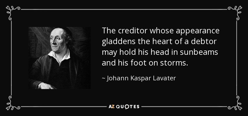 The creditor whose appearance gladdens the heart of a debtor may hold his head in sunbeams and his foot on storms. - Johann Kaspar Lavater