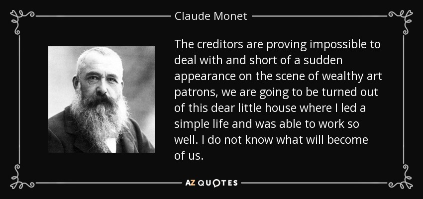The creditors are proving impossible to deal with and short of a sudden appearance on the scene of wealthy art patrons, we are going to be turned out of this dear little house where I led a simple life and was able to work so well. I do not know what will become of us. - Claude Monet