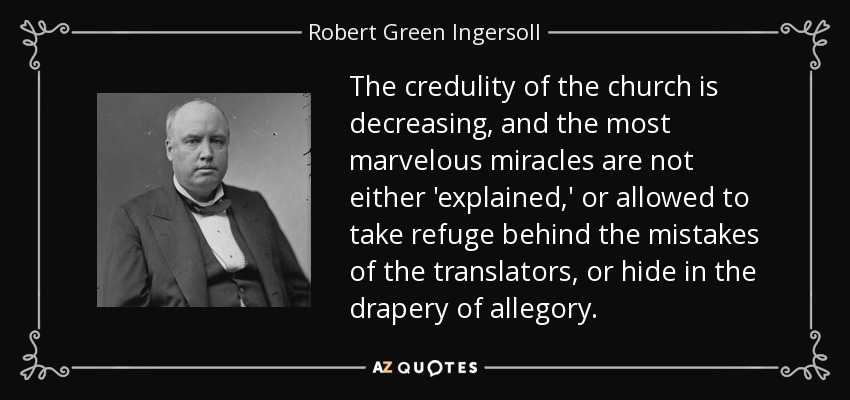 The credulity of the church is decreasing, and the most marvelous miracles are not either 'explained,' or allowed to take refuge behind the mistakes of the translators, or hide in the drapery of allegory. - Robert Green Ingersoll