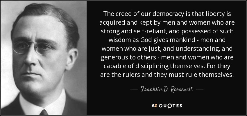 The creed of our democracy is that liberty is acquired and kept by men and women who are strong and self-reliant, and possessed of such wisdom as God gives mankind - men and women who are just, and understanding, and generous to others - men and women who are capable of disciplining themselves. For they are the rulers and they must rule themselves. - Franklin D. Roosevelt