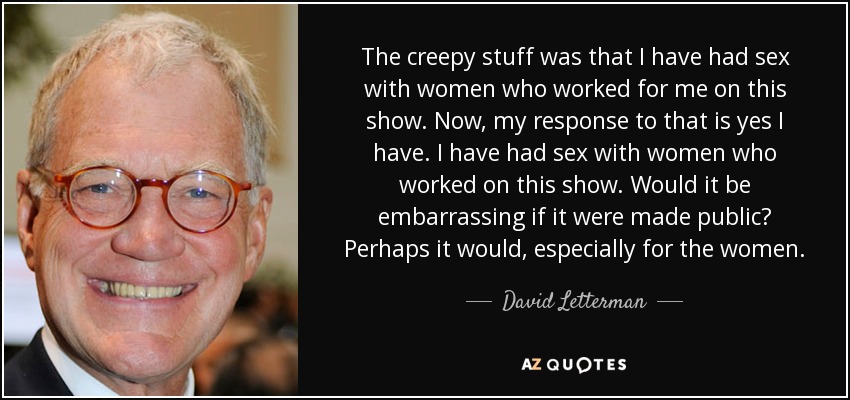 The creepy stuff was that I have had sex with women who worked for me on this show. Now, my response to that is yes I have. I have had sex with women who worked on this show. Would it be embarrassing if it were made public? Perhaps it would, especially for the women. - David Letterman