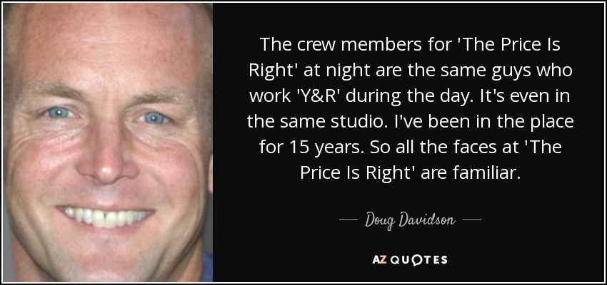 The crew members for 'The Price Is Right' at night are the same guys who work 'Y&R' during the day. It's even in the same studio. I've been in the place for 15 years. So all the faces at 'The Price Is Right' are familiar. - Doug Davidson