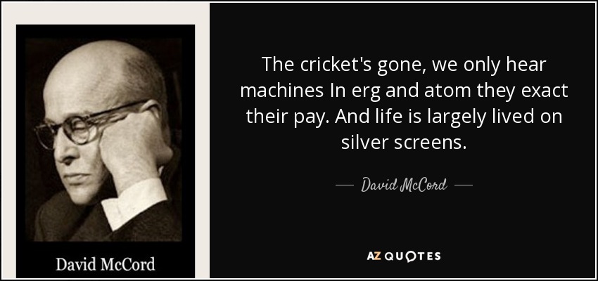 The cricket's gone, we only hear machines In erg and atom they exact their pay. And life is largely lived on silver screens. - David McCord