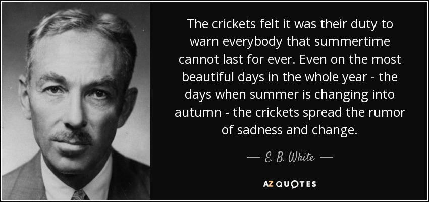 The crickets felt it was their duty to warn everybody that summertime cannot last for ever. Even on the most beautiful days in the whole year - the days when summer is changing into autumn - the crickets spread the rumor of sadness and change. - E. B. White