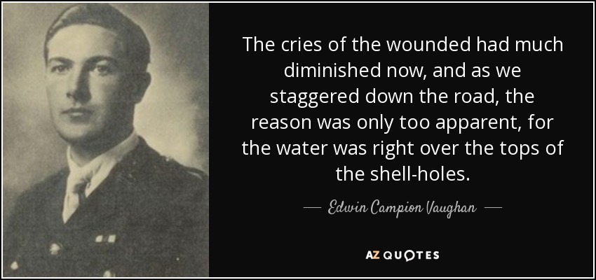 The cries of the wounded had much diminished now, and as we staggered down the road, the reason was only too apparent, for the water was right over the tops of the shell-holes. - Edwin Campion Vaughan